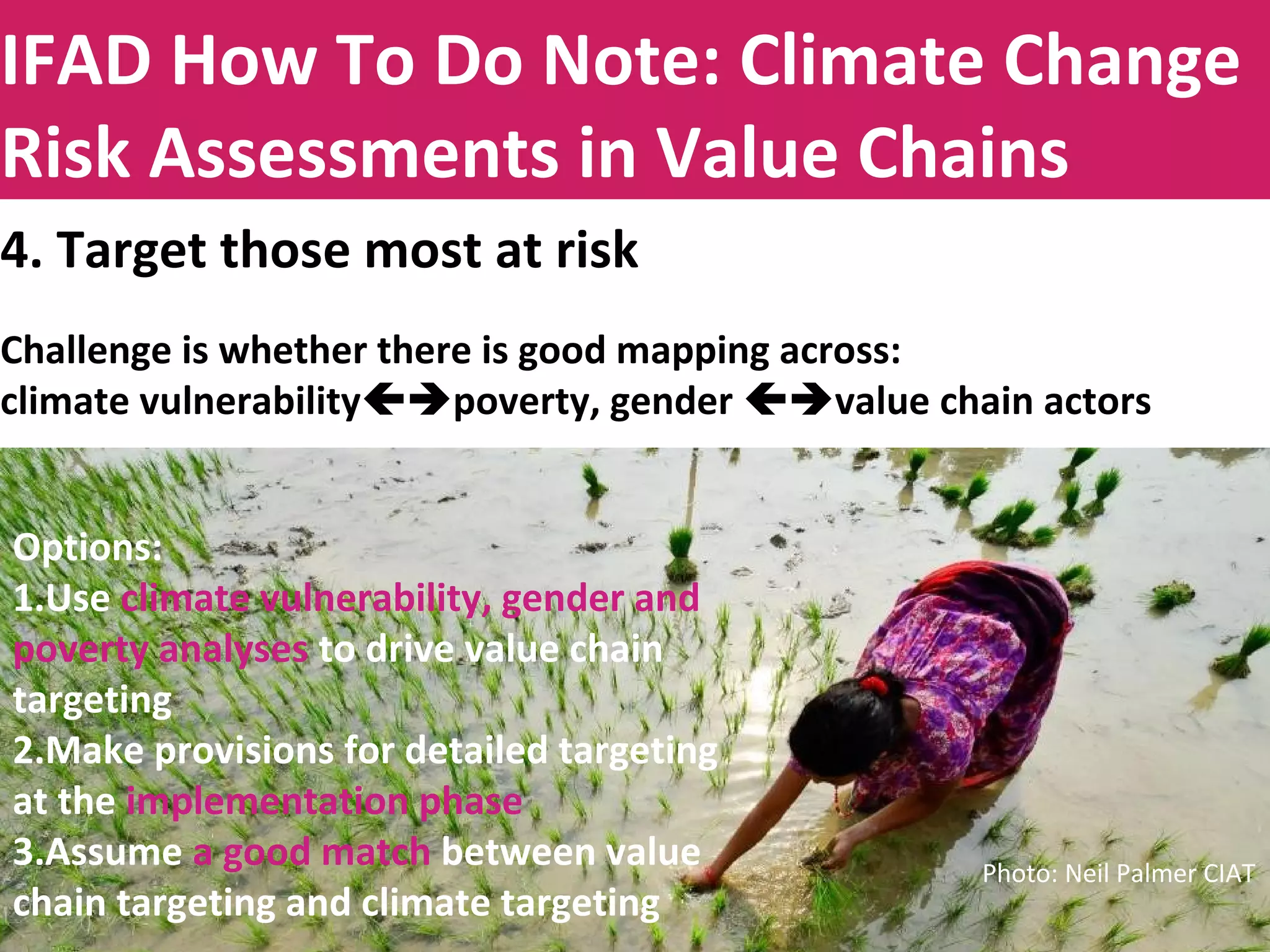 Title to be insertedIFAD How To Do Note: Climate Change
Risk Assessments in Value Chains
4. Target those most at risk
Challenge is whether there is good mapping across:
climate vulnerabilitypoverty, gender value chain actors
Options:
1.Use climate vulnerability analysis to drive value chain targeting
2.Make provisions for detailed targeting at the implementation phase
3.Assume a good match between value chain targeting and climate
targeting
Options:
1.Use climate vulnerability, gender and
poverty analyses to drive value chain
targeting
2.Make provisions for detailed targeting
at the implementation phase
3.Assume a good match between value
chain targeting and climate targeting
Photo: Neil Palmer CIAT
 