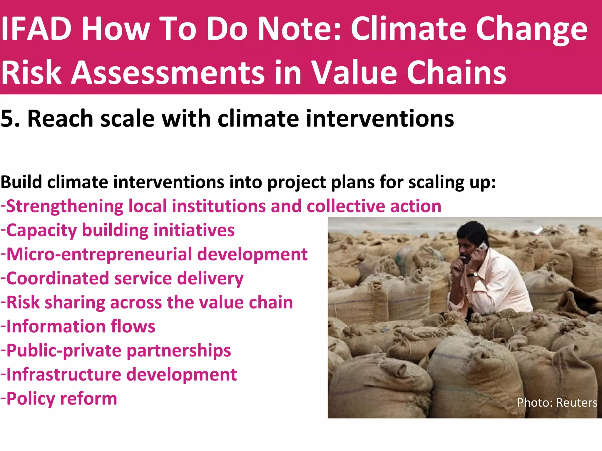Title to be insertedIFAD How To Do Note: Climate Change
Risk Assessments in Value Chains
5. Reach scale with climate interventions
Build climate interventions into project plans for scaling up:
-Strengthening local institutions and collective action
-Capacity building initiatives
-Micro-entrepreneurial development
-Coordinated service delivery
-Risk sharing across the value chain
-Information flows
-Public-private partnerships
-Infrastructure development
-Policy reform Photo: Reuters
 