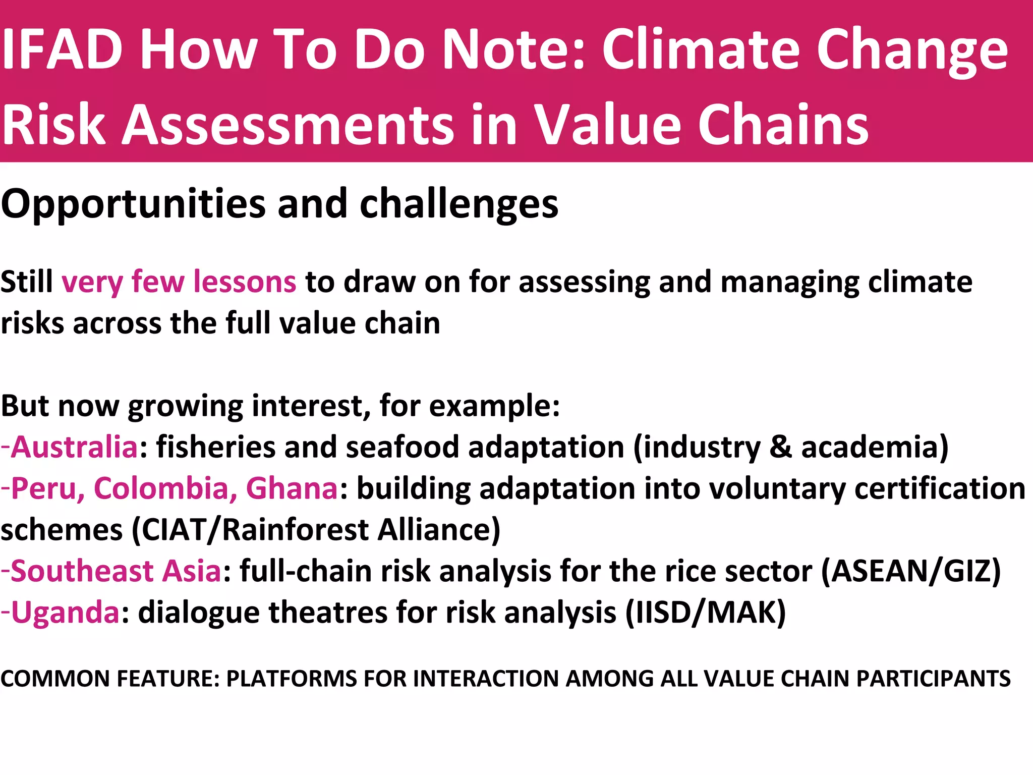 Title to be insertedIFAD How To Do Note: Climate Change
Risk Assessments in Value Chains
Opportunities and challenges
Still very few lessons to draw on for assessing and managing climate
risks across the full value chain
But now growing interest, for example:
-Australia: fisheries and seafood adaptation (industry & academia)
-Peru, Colombia, Ghana: building adaptation into voluntary certification
schemes (CIAT/Rainforest Alliance)
-Southeast Asia: full-chain risk analysis for the rice sector (ASEAN/GIZ)
-Uganda: dialogue theatres for risk analysis (IISD/MAK)
COMMON FEATURE: PLATFORMS FOR INTERACTION AMONG ALL VALUE CHAIN PARTICIPANTS
 