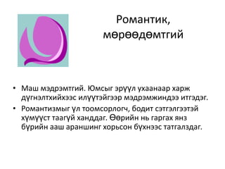 Романтик, мөрөөдөмтгийМаш мэдрэмтгий. Юмсыг эрүүл ухаанаар харж дүгнэлтхийхээс илүүтэйгээр мэдрэмжиндээ итгэдэг. Романтизмыг үл тоомсорлогч, бодит сэтгэлгээтэй хүмүүст таагүй ханддаг. Өөрийн нь гаргах янз бүрийн ааш араншинг хорьсон бүхнээс татгалздаг. 