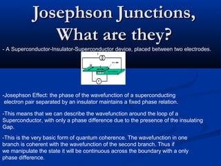 Josephson Junctions,Josephson Junctions,
What are they?What are they?
- A Superconductor-Insulator-Superconductor device, placed between two electrodes.
-Josephson Effect: the phase of the wavefunction of a superconducting
electron pair separated by an insulator maintains a fixed phase relation.
-This means that we can describe the wavefunction around the loop of a
Superconductor, with only a phase difference due to the presence of the insulating
Gap.
-This is the very basic form of quantum coherence. The wavefunction in one
branch is coherent with the wavefunction of the second branch. Thus if
we manipulate the state it will be continuous across the boundary with a only
phase difference.
 