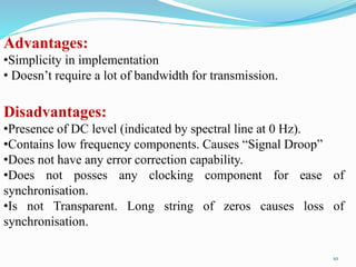 Advantages:
•Simplicity in implementation
• Doesn’t require a lot of bandwidth for transmission.
Disadvantages:
•Presence of DC level (indicated by spectral line at 0 Hz).
•Contains low frequency components. Causes “Signal Droop”
•Does not have any error correction capability.
•Does not posses any clocking component for ease of
synchronisation.
•Is not Transparent. Long string of zeros causes loss of
synchronisation.
10
 
