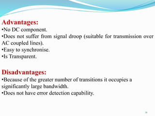 Advantages:
•No DC component.
•Does not suffer from signal droop (suitable for transmission over
AC coupled lines).
•Easy to synchronise.
•Is Transparent.
Disadvantages:
•Because of the greater number of transitions it occupies a
significantly large bandwidth.
•Does not have error detection capability.
21
 