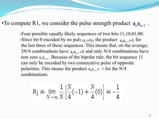•To compute R1, we consider the pulse strength product .
-Four possible equally likely sequences of two bits:11,10,01,00.
-Since bit 0 encoded by no pulse , the product for
the last three of these sequences. This means that, on the average,
3N/4 combinations have and only N/4 combinations have
non zero . Because of the bipolar rule, the bit sequence 11
can only be encoded by two consecutive pulse of opposite
polarities. This means the product for the N/4
combinations.
27
 