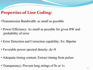 Properties of Line Coding:
•Transmission Bandwidth: as small as possible
• Power Efficiency: As small as possible for given BW and
probability of error
• Error Detection and Correction capability: Ex: Bipolar
• Favorable power spectral density: dc=0
• Adequate timing content: Extract timing from pulses
• Transparency: Prevent long strings of 0s or 1s 6
 