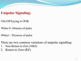 Unipolar Signaling:
•On-Off keying ie OOK
•Pulse 0: Absence of pulse
•Pulse1 : Presence of pulse
There are two common variations of unipolar signalling:
1. Non-Return to Zero (NRZ)
2. Return to Zero (RZ)
8
 