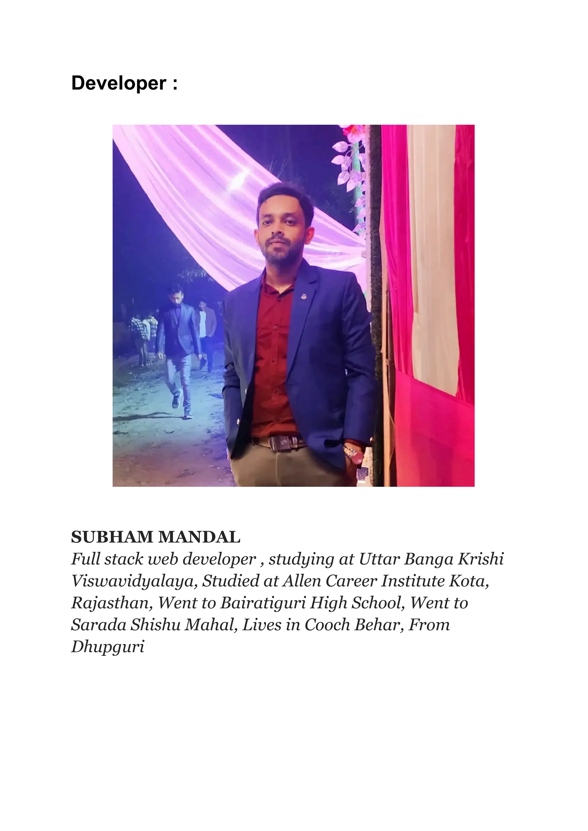 Developer :
SUBHAM MANDAL
Full stack web developer , studying at Uttar Banga Krishi
Viswavidyalaya, Studied at Allen Career Institute Kota,
Rajasthan, Went to Bairatiguri High School, Went to
Sarada Shishu Mahal, Lives in Cooch Behar, From
Dhupguri
 