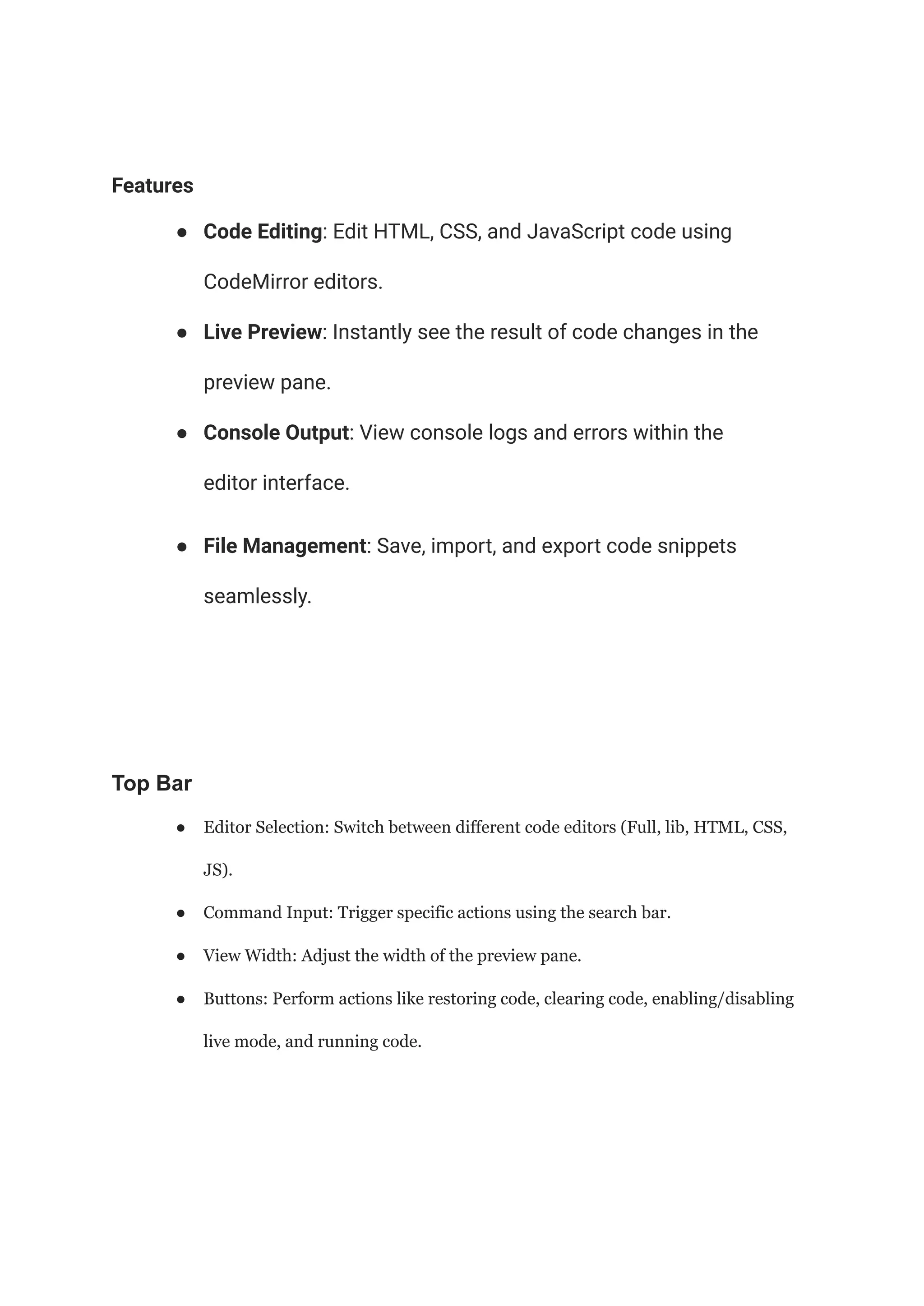 Features
● Code Editing: Edit HTML, CSS, and JavaScript code using
CodeMirror editors.
● Live Preview: Instantly see the result of code changes in the
preview pane.
● Console Output: View console logs and errors within the
editor interface.
● File Management: Save, import, and export code snippets
seamlessly.
Top Bar
● Editor Selection: Switch between different code editors (Full, lib, HTML, CSS,
JS).
● Command Input: Trigger specific actions using the search bar.
● View Width: Adjust the width of the preview pane.
● Buttons: Perform actions like restoring code, clearing code, enabling/disabling
live mode, and running code.
 