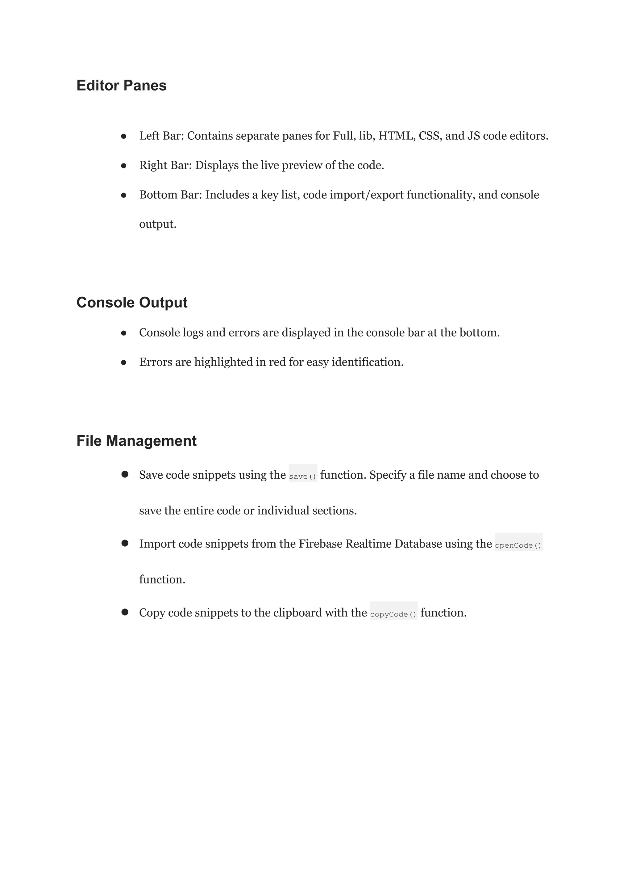 Editor Panes
● Left Bar: Contains separate panes for Full, lib, HTML, CSS, and JS code editors.
● Right Bar: Displays the live preview of the code.
● Bottom Bar: Includes a key list, code import/export functionality, and console
output.
Console Output
● Console logs and errors are displayed in the console bar at the bottom.
● Errors are highlighted in red for easy identification.
File Management
● Save code snippets using the save() function. Specify a file name and choose to
save the entire code or individual sections.
● Import code snippets from the Firebase Realtime Database using the openCode()
function.
● Copy code snippets to the clipboard with the copyCode() function.
 