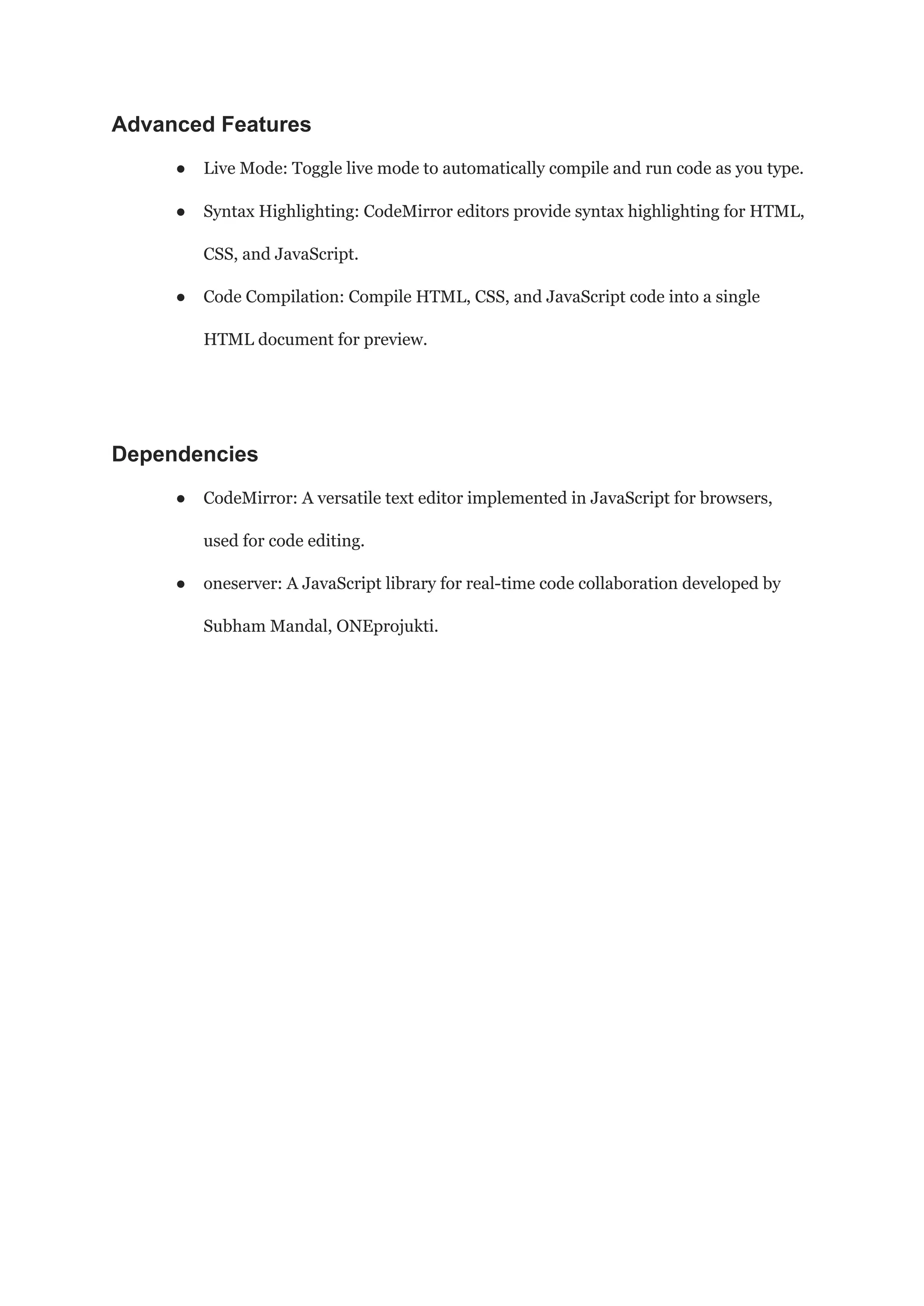 Advanced Features
● Live Mode: Toggle live mode to automatically compile and run code as you type.
● Syntax Highlighting: CodeMirror editors provide syntax highlighting for HTML,
CSS, and JavaScript.
● Code Compilation: Compile HTML, CSS, and JavaScript code into a single
HTML document for preview.
Dependencies
● CodeMirror: A versatile text editor implemented in JavaScript for browsers,
used for code editing.
● oneserver: A JavaScript library for real-time code collaboration developed by
Subham Mandal, ONEprojukti.
 