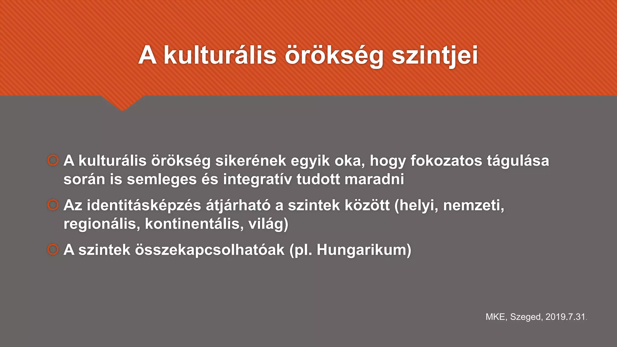 A kulturális örökség szintjei
 A kulturális örökség sikerének egyik oka, hogy fokozatos tágulása
során is semleges és integratív tudott maradni
 Az identitásképzés átjárható a szintek között (helyi, nemzeti,
regionális, kontinentális, világ)
 A szintek összekapcsolhatóak (pl. Hungarikum)
MKE, Szeged, 2019.7.31.
 