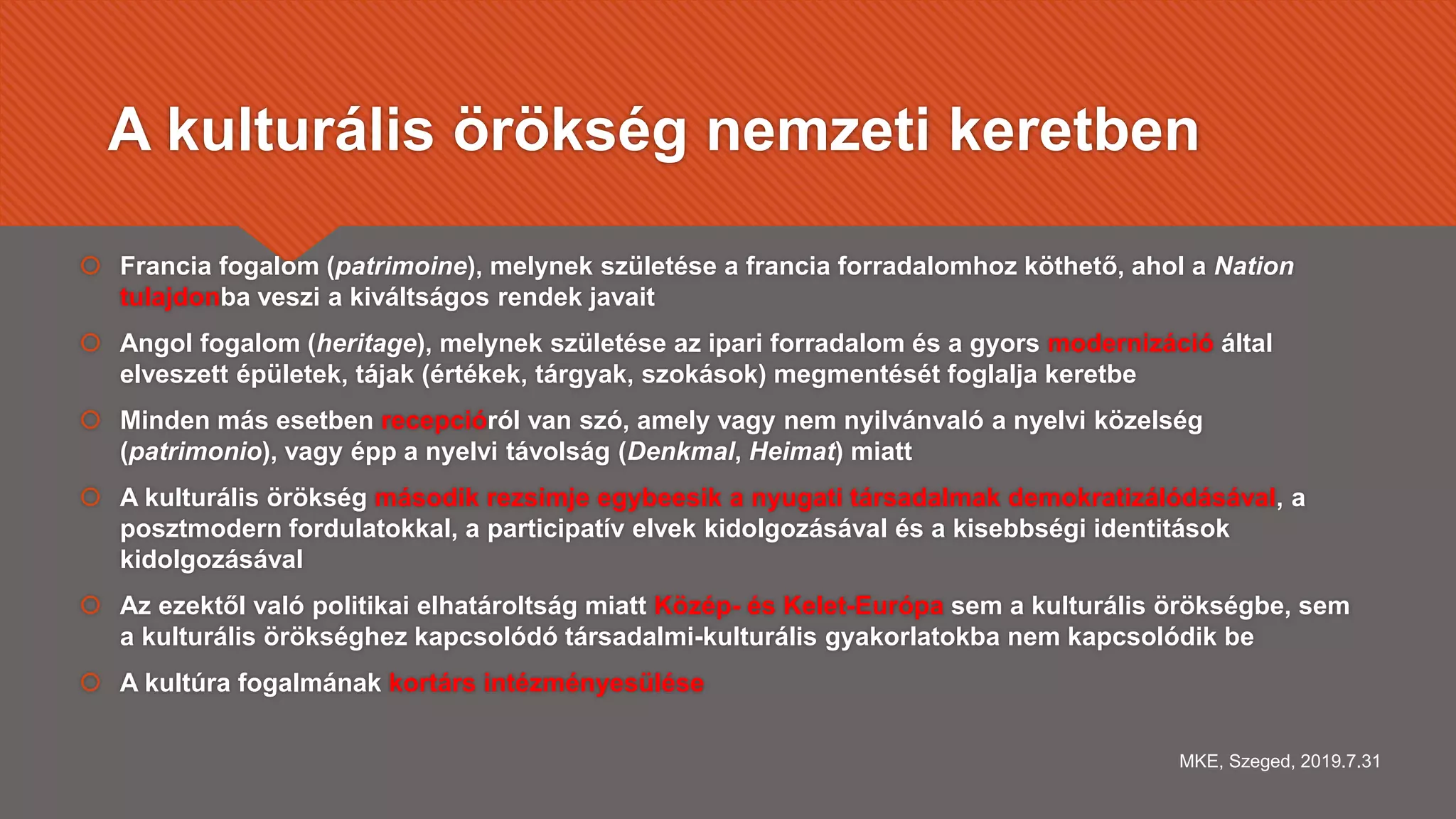 A kulturális örökség nemzeti keretben
 Francia fogalom (patrimoine), melynek születése a francia forradalomhoz köthető, ahol a Nation
tulajdonba veszi a kiváltságos rendek javait
 Angol fogalom (heritage), melynek születése az ipari forradalom és a gyors modernizáció által
elveszett épületek, tájak (értékek, tárgyak, szokások) megmentését foglalja keretbe
 Minden más esetben recepcióról van szó, amely vagy nem nyilvánvaló a nyelvi közelség
(patrimonio), vagy épp a nyelvi távolság (Denkmal, Heimat) miatt
 A kulturális örökség második rezsimje egybeesik a nyugati társadalmak demokratizálódásával, a
posztmodern fordulatokkal, a participatív elvek kidolgozásával és a kisebbségi identitások
kidolgozásával
 Az ezektől való politikai elhatároltság miatt Közép- és Kelet-Európa sem a kulturális örökségbe, sem
a kulturális örökséghez kapcsolódó társadalmi-kulturális gyakorlatokba nem kapcsolódik be
 A kultúra fogalmának kortárs intézményesülése
MKE, Szeged, 2019.7.31
 