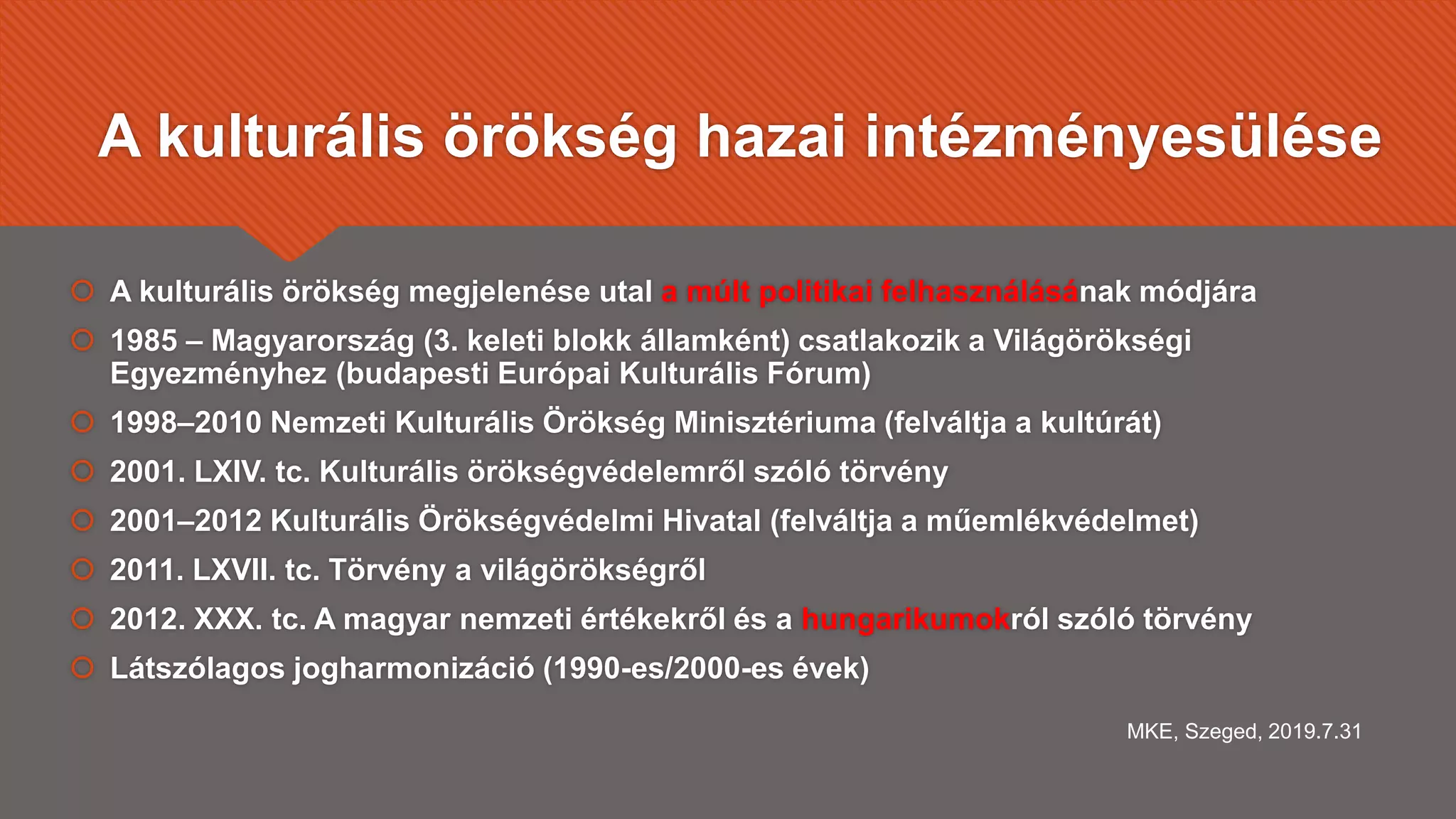 A kulturális örökség hazai intézményesülése
 A kulturális örökség megjelenése utal a múlt politikai felhasználásának módjára
 1985 – Magyarország (3. keleti blokk államként) csatlakozik a Világörökségi
Egyezményhez (budapesti Európai Kulturális Fórum)
 1998–2010 Nemzeti Kulturális Örökség Minisztériuma (felváltja a kultúrát)
 2001. LXIV. tc. Kulturális örökségvédelemről szóló törvény
 2001–2012 Kulturális Örökségvédelmi Hivatal (felváltja a műemlékvédelmet)
 2011. LXVII. tc. Törvény a világörökségről
 2012. XXX. tc. A magyar nemzeti értékekről és a hungarikumokról szóló törvény
 Látszólagos jogharmonizáció (1990-es/2000-es évek)
MKE, Szeged, 2019.7.31
 
