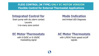 FLEXI CONTROL (W TYPE)
Flexible Control for External Thermostat Applications
Drain pump with dry alarm contact
Louvers
1-to-many zone control
with 0-5VDC or 0-10VDC
modulating signal
and limited LED Diagnosis
with L/M/H/*Auto speed on/off
signals
 