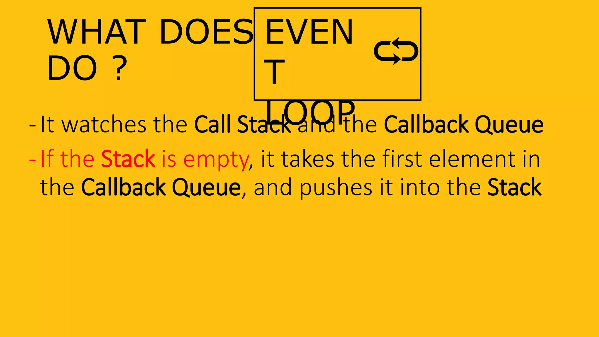 WHAT DOES
DO ?
-It watches the Call Stack and the Callback Queue
-If the Stack is empty, it takes the first element in
the Callback Queue, and pushes it into the Stack
EVEN
T
LOOP
 