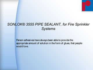 SONLOK® 3555 PIPE SEALANT, for Fire Sprinkler
Systems
Parson adhesiveshavealwaysbeen ableto providethe
appropriateamount of solution in theform of glues, that people
would love.
 