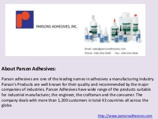 About Parson Adhesives: 
Parson adhesives are one of the leading names in adhesives a manufacturing industry. 
Parson's Products are well known for their quality and recommended by the major 
companies of industries. Parson Adhesives have wide range of the products suitable 
for industrial manufacturer, the engineer, the craftsman and the consumer. The 
company deals with more than 1,200 customers in total 43 countries all across the 
globe. 
http://www.parsonadhesives.com 
 