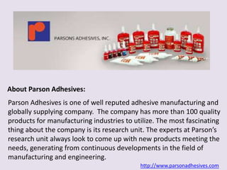 About Parson Adhesives: 
Parson Adhesives is one of well reputed adhesive manufacturing and 
globally supplying company. The company has more than 100 quality 
products for manufacturing industries to utilize. The most fascinating 
thing about the company is its research unit. The experts at Parson’s 
research unit always look to come up with new products meeting the 
needs, generating from continuous developments in the field of 
manufacturing and engineering. 
http://www.parsonadhesives.com 
 