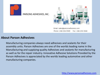 About Parson Adhesives 
Manufacturing companies always need adhesives and sealants for their 
assembly units. Parson Adhesives are one of the worlds leading name in the 
Manufacturing and supplying quality Adhesives and sealants for manufacturing 
as well as for the repair industry. Innovative Adhesive Solutions Provided by the 
Parson Adhesives is appreciated by the worlds leading automotive and other 
manufacturing companies. 
http://www.parsonadhesives.com 
 