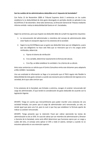 Son los sueldos de los administradores deducibles en el Impuesto de Sociedades?

Con fecha 13 de Noviembre 2008 el Tribunal Supremo dictó 2 sentencias en las cuales
establecía la no deducibilidad de éste gasto devengado en períodos donde se aplicaba la Ley
61/1978 de 27 de diciembre. Ante tales Sentencias, la Dirección General de Tributos mediante
informe emitido matiza la deducibilidad del Gasto en el I. Sociedades.



Según las sentencias, para que el gasto sea deducible debe de cumplir los siguientes requisitos:

    1. La remuneración del administrador o miembros del consejo de administración debe
       estar fijada sin excepción alguna en los estatutos de la sociedad.

    2. Según la Ley 61/1978para que un gasto sea deducible tiene que ser obligatorio, y para
       que sea obligatorio no hace solo falta que se mencione que el o los cargos serán
       retribuidos, deberá de:

            a. Fijarse el sistema de retribución

            b. Si es variable, determinar exactamente la fórmula del cálculo.

            c. Si es fijo, se debe establecer la cantidad o los criterios de su cálculo.

Ante estas sentencias se solicita que el Centro Consultivo emita este dictamen para adaptarlo
al RDL 4/2004 I. Sociedades

Una vez analizada la información se llega a la conclusión que el TRLIS regula más flexible la
deducibilidad de éste gasto siempre y cuando sea necesario para la obtención de ingresos en la
sociedad, de lo que cabe concluir que:



Si los estatutos de la Sociedad, sea limitada o anónima, recogen el carácter remunerado del
cargo de administrador, SÍ que tendrá la consideración de gasto deducible de acuerdo con la
legislación Vigente.



APUNTE: Tenga en cuenta que mercantilmente para poder inscribir unos estatutos de una
sociedad limitada, con poner que el cargo de administrador será remunerado, ya vale, no
siendo igual que para una S.A, para la cual si que hay que establecer la fórmula aparte de
indicar su carácter remunerado.

APUNTE: Tenga presente que la retención Fiscal por cobrar ejerciendo las tareas de
administración es de un 35%. En caso de cobrar por ser miembro de administración y Director
o Gerente de la Sociedad, como sería difícil determinar que funciones ejerce por un cargo y
cuáles del otro, el consejo sería aplicar el 35% a todo el salario, siempre y cuando no se
estuviera aplicando un una retención superior.
 