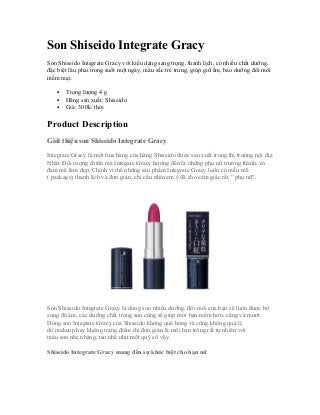 Son Shiseido Integrate Gracy
Son Shiseido Integrate Gracy với kiểu dáng sang trọng, thanh lịch, có nhiều chất dưỡng,
đặc biệt lâu phai trong suốt một ngày, màu sắc trẻ trung, giúp giữ ẩm, bảo dưỡng đôi môi
mềm mại.
• Trọng lượng 4 g
• Hãng sản xuất: Shiseido
• Giá: 300k/ thỏi
Product Description
Giới thiệu son Shiseido Integrate Gracy
Integrate Gracy là một line hàng của hãng Shiseido được sản xuất trong thị trường nội địa
Nhật. Đối tượng chính mà Integate Gracy hướng đến là những phụ nữ trưởng thành, có
đam mê làm đẹp. Chính vì thế những sản phẩm Integrate Gracy luôn có mẫu mã
( package) thanh lịch và đơn giản, chỉ cần nhìn em ý đã cho cảm giác rất ” phụ nữ”.
Son Shiseido Integtate Gracy là dòng son nhiều dưỡng, đôi môi của bạn sẽ luôn được bổ
sung độ ẩm, các dưỡng chất trong son cũng sẽ giúp môi bạn mềm hơn, căng và mướt.
Dòng son Integtate Gracy của Shiseido không quá bóng và cũng không quá lì,
dù makeup hay không trang điểm thì đơn giản là môi bạn trông rất tự nhiên với
màu son nhẹ nhàng, tao nhã như một quý cô vậy.
Shiseido Integrate Gracy mang đến sự khác biệt cho bạn nữ
 