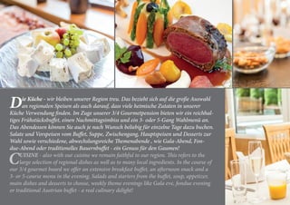 Die Küche - wir bleiben unserer Region treu. Das bezieht sich auf die große Auswahl
an regionalen Speisen als auch darauf, dass viele heimische Zutaten in unserer
Küche Verwendung finden. Im Zuge unserer 3/4 Gourmetpension bieten wir ein reichhal-
tiges Frühstücksbuffet, einen Nachmittagsimbiss und ein 3- oder 5-Gang Wahlmenü an.
Das Abendessen können Sie auch je nach Wunsch beliebig für einzelne Tage dazu buchen.
Salate und Vorspeisen vom Buffet, Suppe, Zwischengang, Hauptspeisen und Desserts zur
Wahl sowie verschiedene, abwechslungsreiche Themenabende , wie Gala-Abend, Fon-
due-Abend oder traditionelles Bauernbuffet - ein Genuss für den Gaumen!
CUISINE - also with our cuisine we remain faithful to our region. This refers to the
large selection of regional dishes as well as to many local ingredients. In the course of
our 3/4 gourmet board we offer an extensive breakfast buffet, an afternoon snack and a
3- or 5-course menu in the evening. Salads and starters from the buffet, soup, appetizer,
main dishes and desserts to choose, weekly theme evenings like Gala eve, fondue evening
or traditional Austrian buffet - a real culinary delight!
 