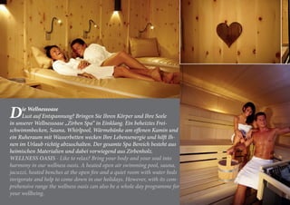 Die Wellnessoase
Lust auf Entspannung? Bringen Sie Ihren Körper und Ihre Seele
in unserer Wellnessoase „Zirben Spa“ in Einklang. Ein beheiztes Frei-
schwimmbecken, Sauna, Whirlpool, Wärmebänke am offenen Kamin und
ein Ruheraum mit Wasserbetten wecken Ihre Lebensenergie und hilft Ih-
nen im Urlaub richtig abzuschalten. Der gesamte Spa Bereich besteht aus
heimischen Materialien und dabei vorwiegend aus Zirbenholz.
WELLNESS OASIS - Like to relax? Bring your body and your soul into
harmony in our wellness oasis. A heated open air swimming pool, sauna,
jacuzzi, heated benches at the open fire and a quiet room with water beds
invigorate and help to come down in our holidays. However, with its com-
prehensive range the wellness oasis can also be a whole day programme for
your wellbeing.
 