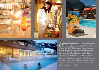 Das Freischwimmbad - Der Außenpool ist
sowohl im Sommer mit 26°C als auch im
Winter mit 32°C beheizt und ist ein entspan-
nender Ausgleich zu sportlichen Aktivitäten
nach dem Ski fahren,Wandern oder Biken.
OPEN AIR SWIMMING POOL - The out-
door pool is heated in summer with 26 degrees
as well in winter with 32 degrees and is a rela-
xing counterbalance to physical activity after
skiing, walking or cycling.
 