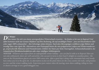 Der Winter
Was immer Sie sich von einem unvergesslichen Winterurlaub erwarten – Sie finden es bei uns in Kaprun! Und
dabei kommen nicht nur Genuss-Skifahrer auf Ihre Rechnung, die auf unzähligen Pisten – jene am Kitzsteinhorn-Glet-
scher sogar 100% schneesicher – ihre Schwünge ziehen können. Nach dem Skivergnügen verführen urige Hütten und
trendige Bars zum Après Ski. Alternativen zum Pistenspaß bieten die stets präparierten Loipen und Winterwanderwe-
ge, anspruchsvolle Skitouren und Freestylerouten. Erleben Sie Natur pur beim Tourengehen, Schneeschuhwandern, bei
romantischen Pferdekutschenfahrten oder einer zünftigen Schlittenpartie.
WINTER - Whatever you expect from an unforgettable winter holiday - you can find it with us in Kaprun! Here are
not only enthusiastic skiers are well catered for, who can put in turns to their heart‘s delight on countless pistes - the
ones on the Kitzsteinhorn glacier are even 100% snow-sure. After a good day‘s skiing rustic mountain huts and trendy
bars entice you in to the après ski. As alternatives to fun on the pistes there are the cross country ski trails, well groomes
as ever, and the winter walking trails. Experience pure nature when ski touring, snow show walking, riding in a hor-
se-drawn carriage or on a good toboggan run.
 