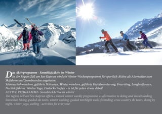 Das Aktivprogramm - SonnblickAktiv im Winter
In der Region Zell am See-Kaprun wird einWinter-Wochenprogramm für sportlich Aktive als Alternative zum
Skifahren und Snowboarden angeboten.
Schneeschuhwandern, geführte Skitouren, Winterwandern, geführte Fackelwanderung, Freeriding, Langlauftouren,
Nachtskifahren, Winter-Yoga, Eisstockschießen - es ist für jeden etwas dabei!
ACTIVE PROGRAMME- SonnblickActive in winter
The region Zell am See-Kaprun offers a varied winter weekly programme as alternative to skiing and snowboarding.
Snowshoe hiking, guided ski tours, winter walking, guided torchlight walk, freeriding, cross country ski tours, skiing by
night, winter yoga, curling - activities for everyone!
 