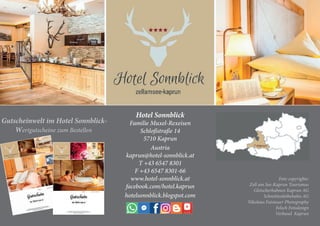 Hotel Sonnblick
Familie Muxel-Rexeisen
Schloßstraße 14
5710 Kaprun
Austria
kaprun@hotel-sonnblick.at
T +43 6547 8301
F +43 6547 8301-66
www.hotel-sonnblick.at
facebook.com/hotel.kaprun
hotelsonnblick.blogspot.com
Foto copyrights:
Zell am See-Kaprun Tourismus
Gletscherbahnen Kaprun AG
Schmittenhöhebahn AG
Nikolaus Faistauer Photography
Felsch Fotodesign
Verbund Kaprun
Gutscheinwelt im Hotel Sonnblick-
Wertgutscheine zum Bestellen
 