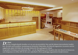 Das Hotel
Als Ihre Gastgeberfamilie bemühen wir uns um eine persönliche Note und die bekannt österreichische Gastlich-
keit. Die helle und freundliche Ausstattung aus heimischen Materialien, die liebevoll eingesetzten Accessoires und der
aufgefrischte alpine Stil bilden die stimmige Kulisse für Ihren gelungenen Urlaub.
Sie genießen Freiräume und einladendes Flair - von der Begrüßung an der Rezeption über den Besuch im Restaurant,
vom Entspannen im Zirben SPA bis hin zum Aufenthalt in Ihrem großzügig ausgestatteten Komfortzimmer.
 