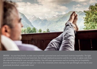 HOTEL - As your host family, we take care to provide a personal note and renowned Austrian hospitality. The light
and homely furnishings from local materials, the lovingly deployed accessories and the new take on alpine style from
the coherent backdrop for your successful holiday. You will enjoy spaciousness and an inviting flair for hospitality -
from the welcome at reception through your visit to the restaurant, from relaxing in the spa through your stay in your
generously furnished, comfortable room!
 