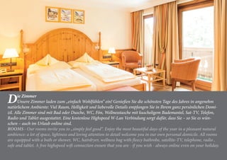Die Zimmer
Unsere Zimmer laden zum „einfach Wohlfühlen“ ein! Genießen Sie die schönsten Tage des Jahres in angenehm
natürlichem Ambiente: Viel Raum, Helligkeit und liebevolle Details empfangen Sie in Ihrem ganz persönlichen Domi-
zil. Alle Zimmer sind mit Bad oder Dusche, WC, Fön, Wellnesstasche mit kuscheligem Bademantel, Sat-TV, Telefon,
Radio und Tablet ausgestattet. Eine kostenlose Highspeed W-Lan Verbindung sorgt dafür, dass Sie – so Sie es wün-
schen – auch im Urlaub online sind.
ROOMS - Our rooms invite you to „simply feel good“. Enjoy the most beautiful days of the year in a pleasant natural
ambience: a lot of space, lightness and loving attention to detail welcome you in our own personal domicile. All rooms
are equipped with a bath or shower, WC, hairdryer, wellness bag with fleecy bathrobe, satellite-TV, telephone, radio ,
safe and tablet. A free highspeed wifi connection ensure that you are - if you wish - always online even on your holiday.
 