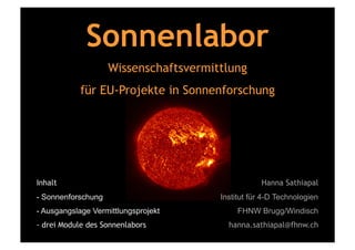 Sonnenlabor
                    Wissenschaftsvermittlung
            für EU-Projekte in Sonnenforschung




Inhalt                                             Hanna Sathiapal
- Sonnenforschung                      Institut für 4-D Technologien
- Ausgangslage Vermittlungsprojekt          FHNW Brugg/Windisch
- drei Module des Sonnenlabors           hanna.sathiapal@fhnw.ch
 