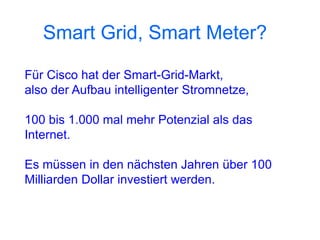 Smart Grid, Smart Meter?

Für Cisco hat der Smart-Grid-Markt,
also der Aufbau intelligenter Stromnetze,

100 bis 1.000 mal mehr Potenzial als das
Internet.

Es müssen in den nächsten Jahren über 100
Milliarden Dollar investiert werden.
 