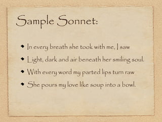 Sample Sonnet:

 In every breath she took with me, I saw
 Light, dark and air beneath her smiling soul.
 With every word my parted lips turn raw
 She pours my love like soup into a bowl.
 