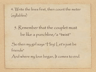 4. Write the lines first, then count the meter
(syllables)


  5. Remember that the couplet must
      be like a punchline/a “twist”

So then my girl says “Hey! Let’s just be
friends”
And where my love began, It comes to end.
 