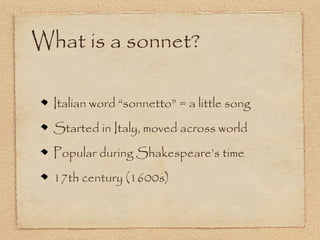 What is a sonnet?

  Italian word “sonnetto” = a little song
  Started in Italy, moved across world
  Popular during Shakespeare’s time
  17th century (1600s)
 