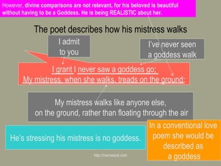 The poet describes how his mistress walks http://marrasouk.com I grant I never saw a goddess go; My mistress, when she walks, treads on the ground: I admit to you I’ve never seen a goddess walk My mistress walks like anyone else, on the ground, rather than floating through the air He’s stressing his mistress is no goddess. In a conventional love  poem she would be  described as  a goddess However,  divine comparisons are not relevant, for his beloved is beautiful without having to be a Goddess. He is being REALISTIC about her. 