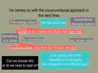 He carries on with the unconventional approach in the next lines http://marrasouk.com Coral is far more red than her lips' red Pink-orange colour Conventional desirable feature Her lips aren't red If snow be white, why then her breasts are dun Grey, brown colour The conventional Something  of a cliche Is he saying she is not beautiful or is he saying she is beautiful in a different way? Can we answer this or do we need to read on? 