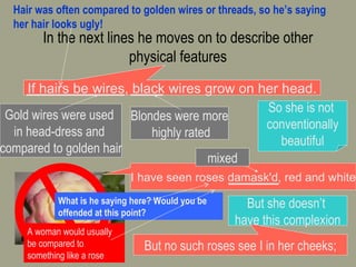 In the next lines he moves on to describe other physical features http://marrasouk.com If hairs be wires, black wires grow on her head. Gold wires were used  in head-dress and  compared to golden hair Blondes were more highly rated So she is not  conventionally beautiful I have seen roses damask'd, red and white mixed But she doesn’t  have this complexion But no such roses see I in her cheeks; Hair was often compared to golden wires or threads, so he’s saying her hair looks ugly!  A woman would usually be compared to something like a rose What is he saying here? Would you be offended at this point? 