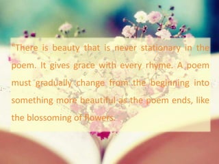 "There is beauty that is never stationary in the
poem. It gives grace with every rhyme. A poem
must gradually change from the beginning into
something more beautiful as the poem ends, like
the blossoming of flowers.
 
