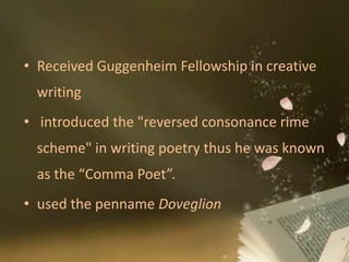 • Received Guggenheim Fellowship in creative
writing
• introduced the "reversed consonance rime
scheme" in writing poetry thus he was known
as the “Comma Poet”.
• used the penname Doveglion
 