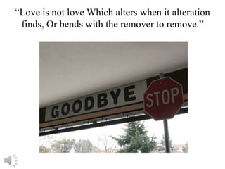 “Love is not love Which alters when it alteration
 finds, Or bends with the remover to remove.”
 