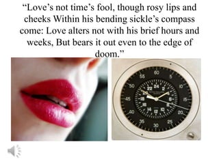 “Love’s not time’s fool, though rosy lips and
 cheeks Within his bending sickle’s compass
come: Love alters not with his brief hours and
  weeks, But bears it out even to the edge of
                   doom.”
 