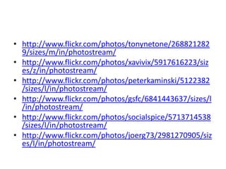 • http://www.flickr.com/photos/tonynetone/268821282
  9/sizes/m/in/photostream/
• http://www.flickr.com/photos/xavivix/5917616223/siz
  es/z/in/photostream/
• http://www.flickr.com/photos/peterkaminski/5122382
  /sizes/l/in/photostream/
• http://www.flickr.com/photos/gsfc/6841443637/sizes/l
  /in/photostream/
• http://www.flickr.com/photos/socialspice/5713714538
  /sizes/l/in/photostream/
• http://www.flickr.com/photos/joerg73/2981270905/siz
  es/l/in/photostream/
 