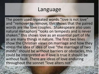 Language 
The poem used repeated words “love is not love” 
and “remover to remove, this shows that the paired 
words are like love couples. Shakespeare also uses 
natural metaphors “looks on tempests and is never 
shaken.” this shows love as an essential part of life 
as are many things in nature. The first two lines 
show the Christian views on marriage and how they 
stress the idea of idea of love “the marriage of two 
minds” should be without barriers or obstacles, this 
could be interpreted as if love is true it should be 
without fault. There are ideas of love enduring 
throughout the sonnet “love alters not” 
 