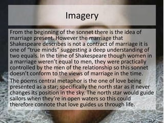 Imagery 
From the beginning of the sonnet there is the idea of 
marriage present. However the marriage that 
Shakespeare describes is not a contract of marriage it is 
one of “true minds” suggesting a deep understanding of 
two equals. In the time of Shakespeare though women in 
a marriage weren’t equal to men, they were practically 
controlled by the men of the relationship so this sonnet 
doesn’t conform to the views of marriage in the time. 
The poems central metaphor is the one of love being 
presented as a star; specifically the north star as it never 
changes its position in the sky. The north star would guide 
sailors when they’re in open waters so this could 
therefore connote that love guides us through life. 
 