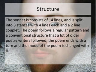 Structure 
The sonnet is consists of 14 lines, and is split 
into 3 stanzas with 4 lines each and a 2 line 
couplet. The poem follows a regular pattern and 
a conventional structure that a lot of older 
poetry writers followed, the poem ends with a 
turn and the mood of the poem is changed with 
it. 
 